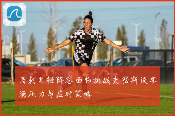 马刺年轻阵容面临挑战史密斯谈客场压力与应对策略