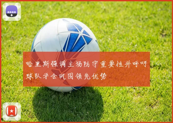 哈里斯强调主场防守重要性并呼吁球队学会巩固领先优势