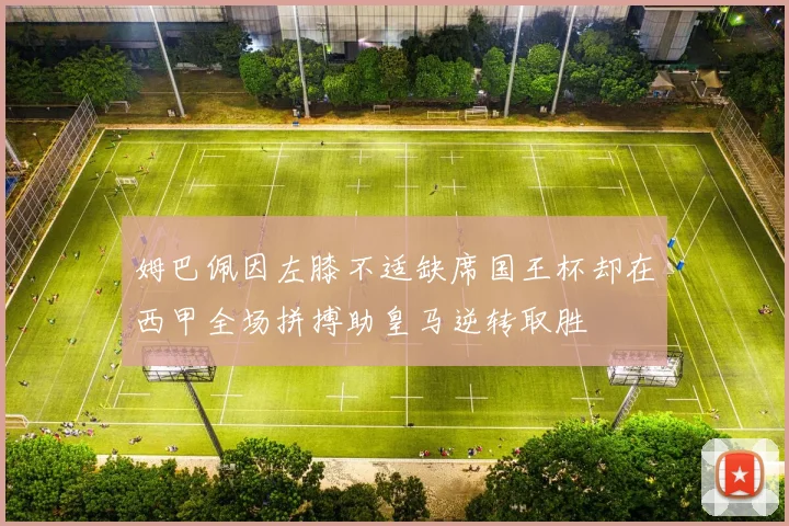 姆巴佩因左膝不适缺席国王杯却在西甲全场拼搏助皇马逆转取胜