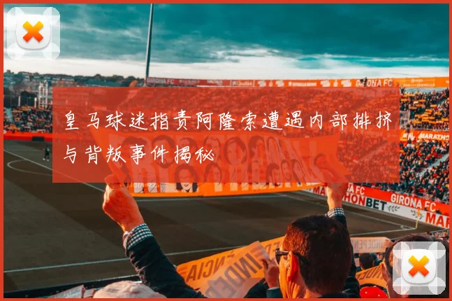 皇马球迷指责阿隆索遭遇内部排挤与背叛事件揭秘
