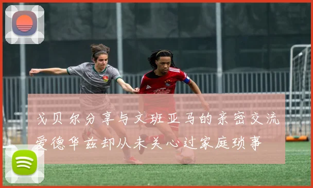 戈贝尔分享与文班亚马的亲密交流爱德华兹却从未关心过家庭琐事
