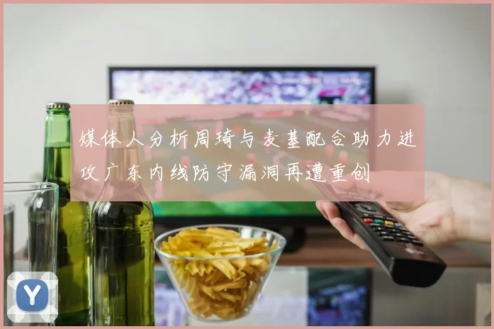 媒体人分析周琦与麦基配合助力进攻广东内线防守漏洞再遭重创