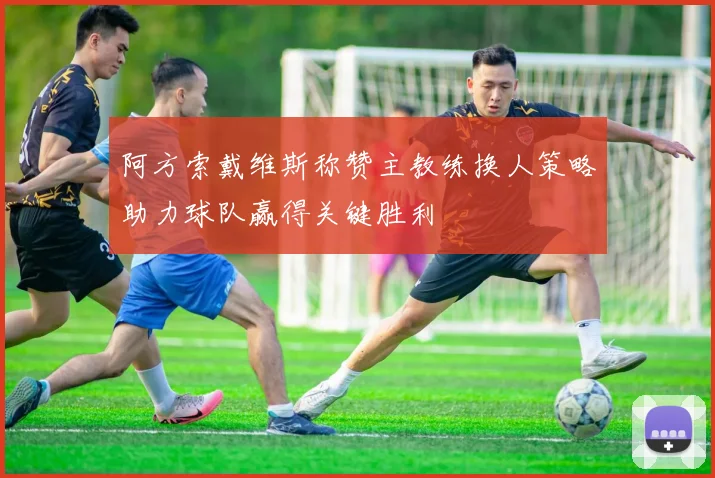 阿方索戴维斯称赞主教练换人策略助力球队赢得关键胜利