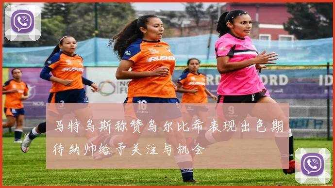 马特乌斯称赞乌尔比希表现出色期待纳帅给予关注与机会