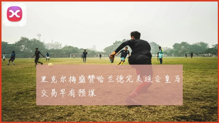 里克尔梅盛赞哈兰德完美适合皇马交易早有预谋