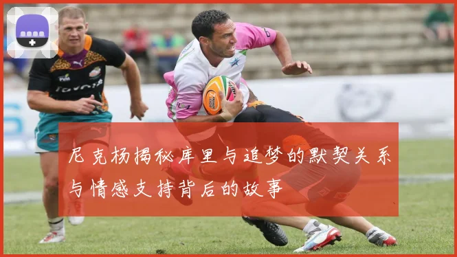 尼克杨揭秘库里与追梦的默契关系与情感支持背后的故事