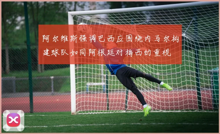 阿尔维斯强调巴西应围绕内马尔构建球队如同阿根廷对梅西的重视