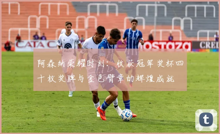 阿森纳荣耀时刻：收获冠军奖杯四十枚奖牌与金色臂章的辉煌成就
