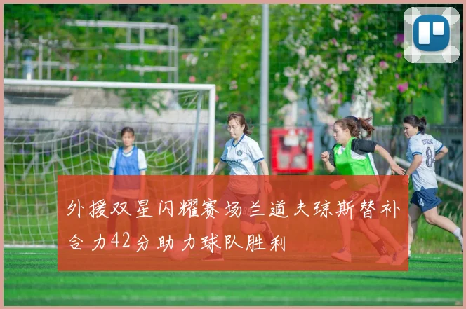 外援双星闪耀赛场兰道夫琼斯替补合力42分助力球队胜利