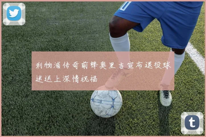 利物浦传奇前锋奥里吉宣布退役球迷送上深情祝福