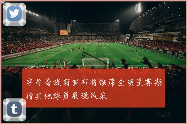 字母哥提前宣布将缺席全明星赛期待其他球员展现风采