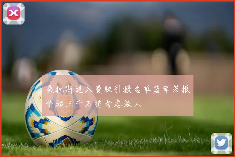 桑托斯进入曼联引援名单蓝军若报价超三千万将考虑放人