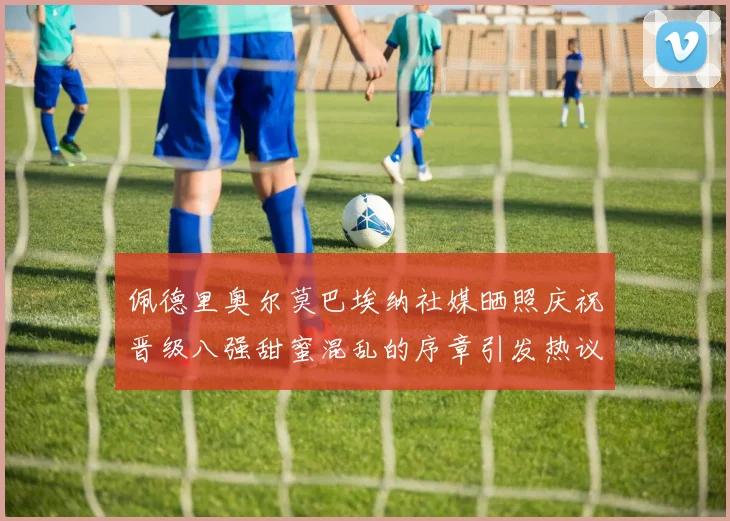佩德里奥尔莫巴埃纳社媒晒照庆祝晋级八强甜蜜混乱的序章引发热议
