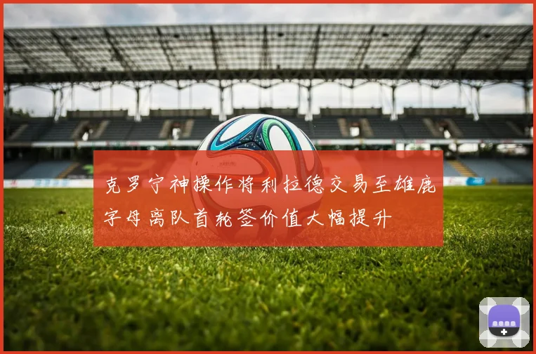 克罗宁神操作将利拉德交易至雄鹿字母离队首轮签价值大幅提升