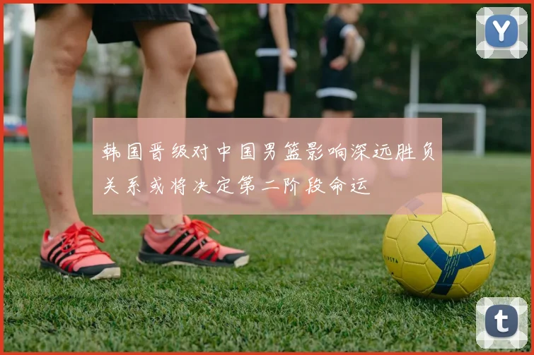 韩国晋级对中国男篮影响深远胜负关系或将决定第二阶段命运