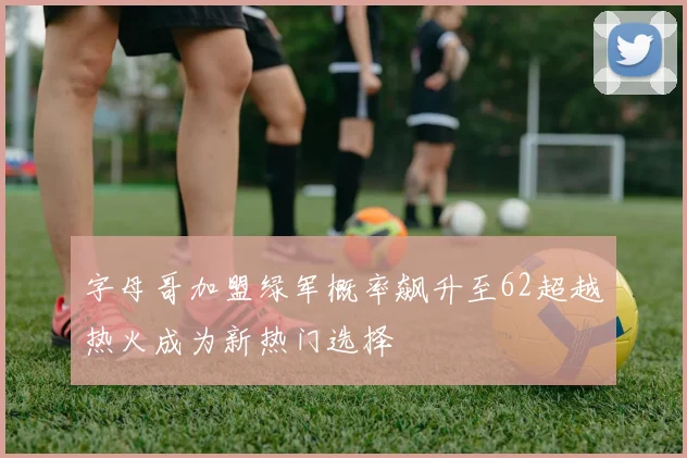 字母哥加盟绿军概率飙升至62超越热火成为新热门选择