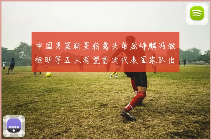 中国男篮新星崭露头角庞峥麟冯傲徐昕等五人有望首次代表国家队出战
